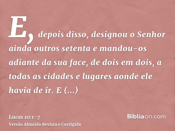 E, depois disso, designou o Senhor ainda outros setenta e mandou-os adiante da sua face, de dois em dois, a todas as cidades e lugares aonde ele havia de ir.E d