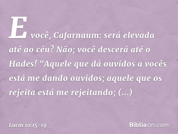 E você, Cafarnaum: será elevada até ao céu? Não; você descerá até o Hades! "Aquele que dá ouvidos a vocês está me dando ouvidos; aquele que os rejeita está me r
