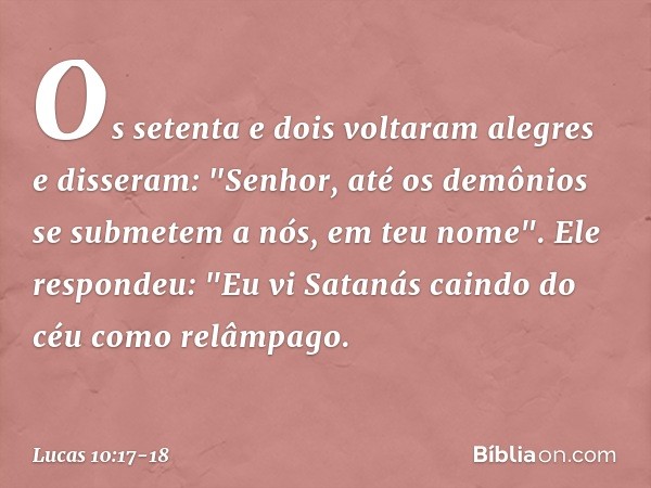 Os setenta e dois voltaram alegres e disseram: "Senhor, até os demônios se submetem a nós, em teu nome". Ele respondeu: "Eu vi Satanás caindo do céu como relâmp