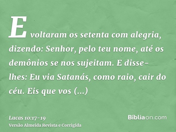 E voltaram os setenta com alegria, dizendo: Senhor, pelo teu nome, até os demônios se nos sujeitam.E disse-lhes: Eu via Satanás, como raio, cair do céu.Eis que