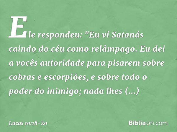 Ele respondeu: "Eu vi Satanás caindo do céu como relâmpago. Eu dei a vocês autoridade para pisarem sobre cobras e escorpiões, e sobre todo o poder do inimigo; n