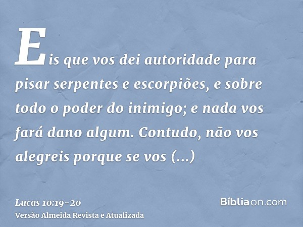 Eis que vos dei autoridade para pisar serpentes e escorpiões, e sobre todo o poder do inimigo; e nada vos fará dano algum.Contudo, não vos alegreis porque se vo