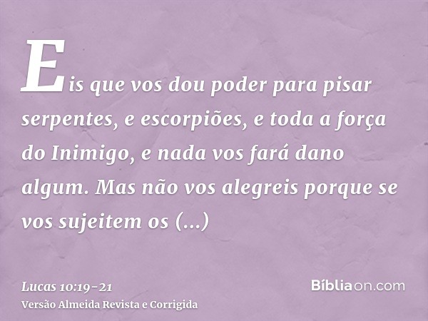 Eis que vos dou poder para pisar serpentes, e escorpiões, e toda a força do Inimigo, e nada vos fará dano algum.Mas não vos alegreis porque se vos sujeitem os e