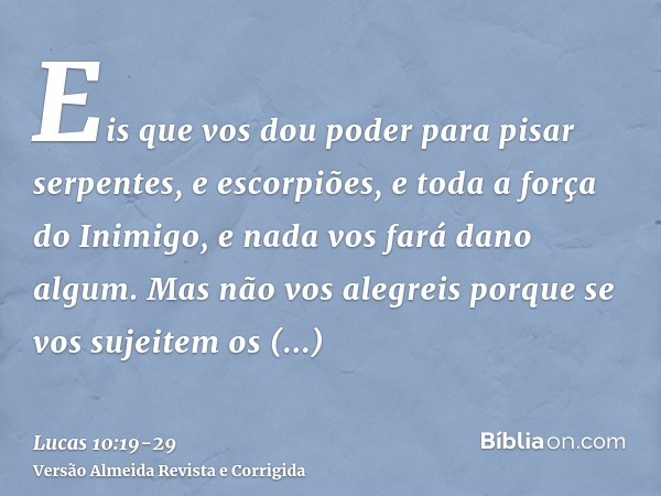 Eis que vos dou poder para pisar serpentes, e escorpiões, e toda a força do Inimigo, e nada vos fará dano algum.Mas não vos alegreis porque se vos sujeitem os e