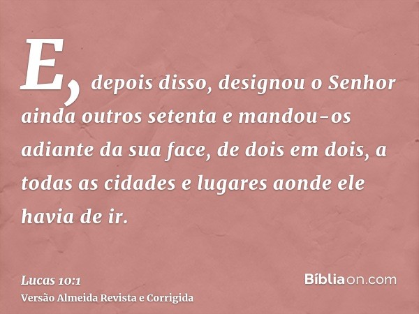 E, depois disso, designou o Senhor ainda outros setenta e mandou-os adiante da sua face, de dois em dois, a todas as cidades e lugares aonde ele havia de ir.
