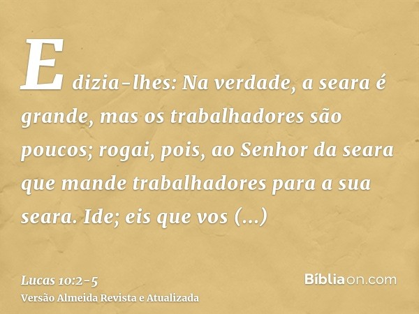 E dizia-lhes: Na verdade, a seara é grande, mas os trabalhadores são poucos; rogai, pois, ao Senhor da seara que mande trabalhadores para a sua seara.Ide; eis q