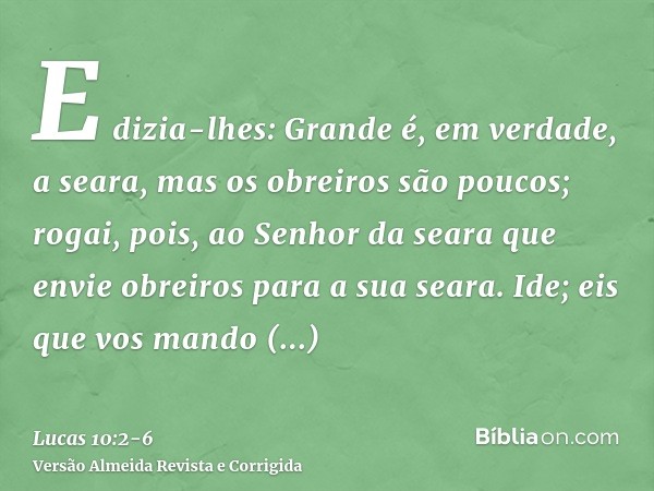 E dizia-lhes: Grande é, em verdade, a seara, mas os obreiros são poucos; rogai, pois, ao Senhor da seara que envie obreiros para a sua seara.Ide; eis que vos ma