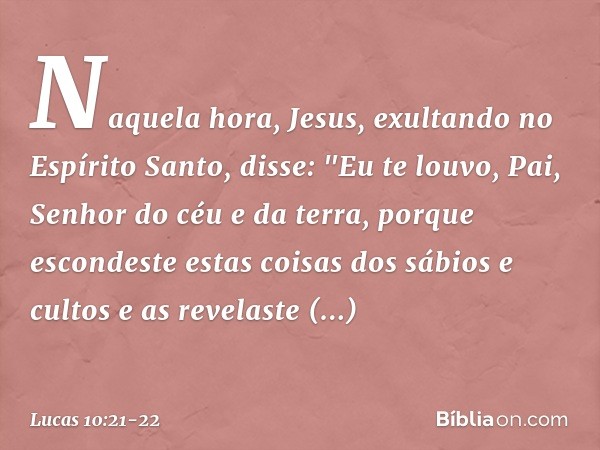 Naquela hora, Jesus, exultando no Espírito Santo, disse: "Eu te louvo, Pai, Senhor do céu e da terra, porque escondeste estas coisas dos sábios e cultos e as re