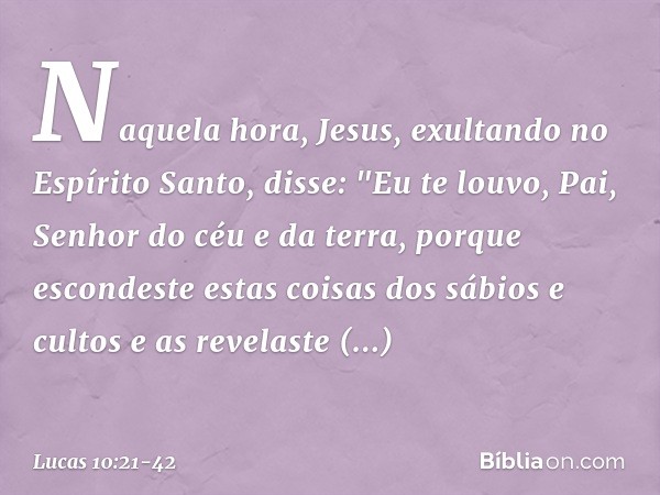 Naquela hora, Jesus, exultando no Espírito Santo, disse: "Eu te louvo, Pai, Senhor do céu e da terra, porque escondeste estas coisas dos sábios e cultos e as re