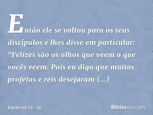 Então ele se voltou para os seus discípulos e lhes disse em particular: "Felizes são os olhos que veem o que vocês veem. Pois eu digo que muitos profetas e reis