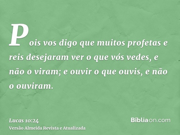 Pois vos digo que muitos profetas e reis desejaram ver o que vós vedes, e não o viram; e ouvir o que ouvis, e não o ouviram.