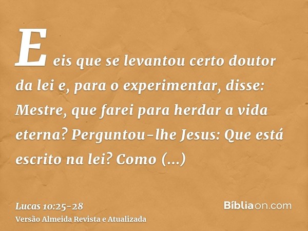 E eis que se levantou certo doutor da lei e, para o experimentar, disse: Mestre, que farei para herdar a vida eterna?Perguntou-lhe Jesus: Que está escrito na le