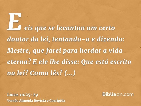 E eis que se levantou um certo doutor da lei, tentando-o e dizendo: Mestre, que farei para herdar a vida eterna?E ele lhe disse: Que está escrito na lei? Como l