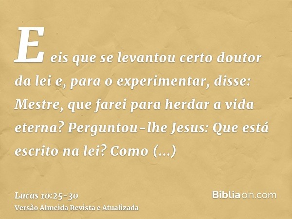 E eis que se levantou certo doutor da lei e, para o experimentar, disse: Mestre, que farei para herdar a vida eterna?Perguntou-lhe Jesus: Que está escrito na le