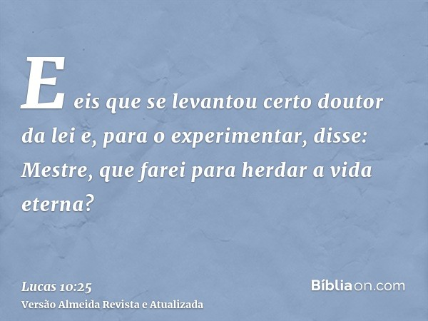 E eis que se levantou certo doutor da lei e, para o experimentar, disse: Mestre, que farei para herdar a vida eterna?