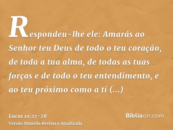 Respondeu-lhe ele: Amarás ao Senhor teu Deus de todo o teu coração, de toda a tua alma, de todas as tuas forças e de todo o teu entendimento, e ao teu próximo c