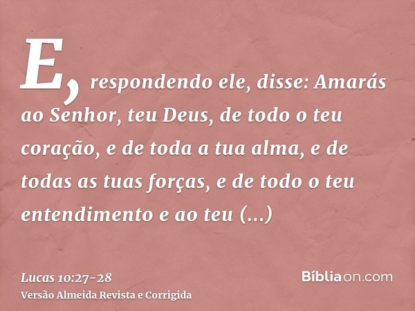 E, respondendo ele, disse: Amarás ao Senhor, teu Deus, de todo o teu coração, e de toda a tua alma, e de todas as tuas forças, e de todo o teu entendimento e ao