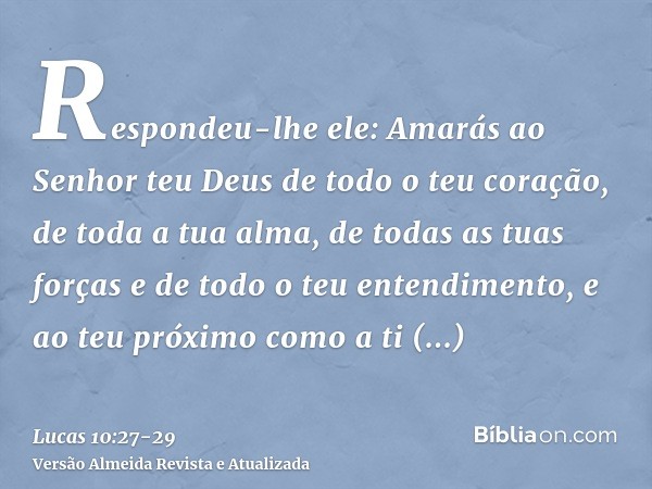 Respondeu-lhe ele: Amarás ao Senhor teu Deus de todo o teu coração, de toda a tua alma, de todas as tuas forças e de todo o teu entendimento, e ao teu próximo c