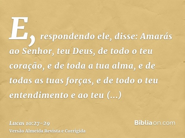 E, respondendo ele, disse: Amarás ao Senhor, teu Deus, de todo o teu coração, e de toda a tua alma, e de todas as tuas forças, e de todo o teu entendimento e ao