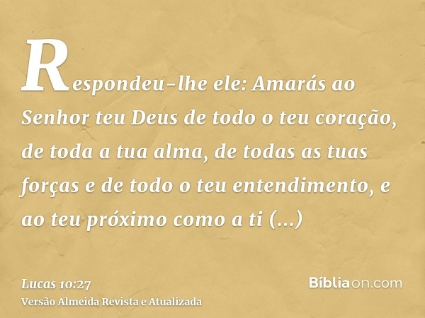 Respondeu-lhe ele: Amarás ao Senhor teu Deus de todo o teu coração, de toda a tua alma, de todas as tuas forças e de todo o teu entendimento, e ao teu próximo c