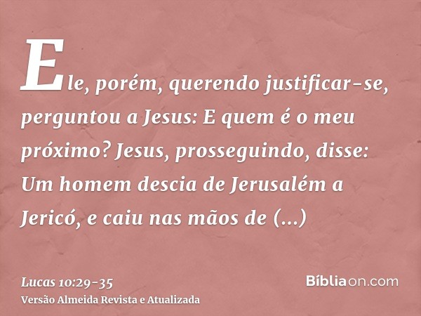 Ele, porém, querendo justificar-se, perguntou a Jesus: E quem é o meu próximo?Jesus, prosseguindo, disse: Um homem descia de Jerusalém a Jericó, e caiu nas mãos