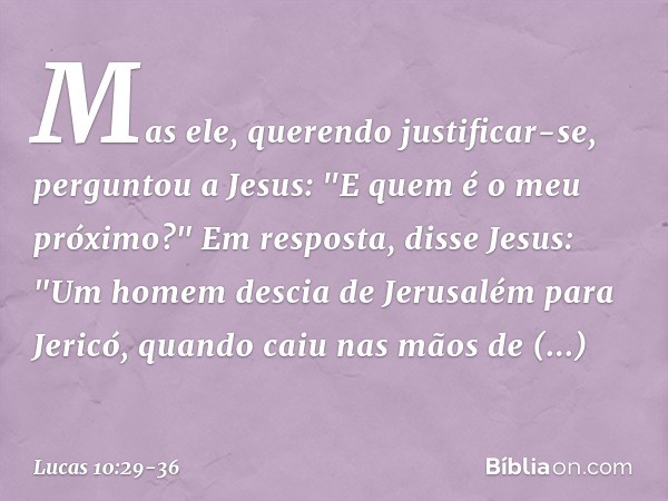 Mas ele, querendo justificar-se, perguntou a Jesus: "E quem é o meu próximo?" Em resposta, disse Jesus: "Um homem descia de Jerusalém para Jericó, quando caiu n