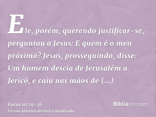 Ele, porém, querendo justificar-se, perguntou a Jesus: E quem é o meu próximo?Jesus, prosseguindo, disse: Um homem descia de Jerusalém a Jericó, e caiu nas mãos