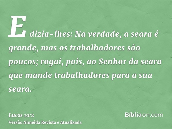 E dizia-lhes: Na verdade, a seara é grande, mas os trabalhadores são poucos; rogai, pois, ao Senhor da seara que mande trabalhadores para a sua seara.