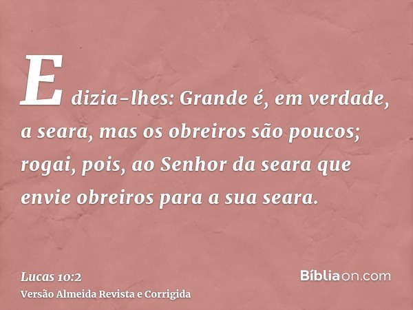 E dizia-lhes: Grande é, em verdade, a seara, mas os obreiros são poucos; rogai, pois, ao Senhor da seara que envie obreiros para a sua seara.