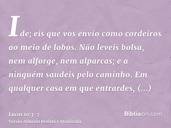 Ide; eis que vos envio como cordeiros ao meio de lobos.Não leveis bolsa, nem alforge, nem alparcas; e a ninguém saudeis pelo caminho.Em qualquer casa em que ent