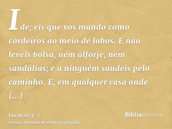 Ide; eis que vos mando como cordeiros ao meio de lobos.E não leveis bolsa, nem alforje, nem sandálias; e a ninguém saudeis pelo caminho.E, em qualquer casa onde