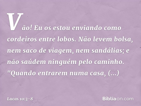 Vão! Eu os estou enviando como cordeiros entre lobos. Não levem bolsa, nem saco de viagem, nem sandálias; e não saúdem ninguém pelo caminho. "Quando entrarem nu