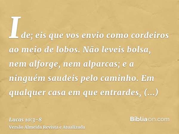 Ide; eis que vos envio como cordeiros ao meio de lobos.Não leveis bolsa, nem alforge, nem alparcas; e a ninguém saudeis pelo caminho.Em qualquer casa em que ent