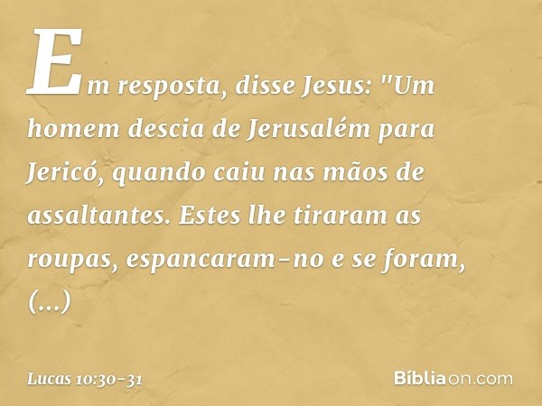 Em resposta, disse Jesus: "Um homem descia de Jerusalém para Jericó, quando caiu nas mãos de assaltantes. Estes lhe tiraram as roupas, espancaram-no e se foram,