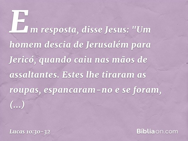 Em resposta, disse Jesus: "Um homem descia de Jerusalém para Jericó, quando caiu nas mãos de assaltantes. Estes lhe tiraram as roupas, espancaram-no e se foram,