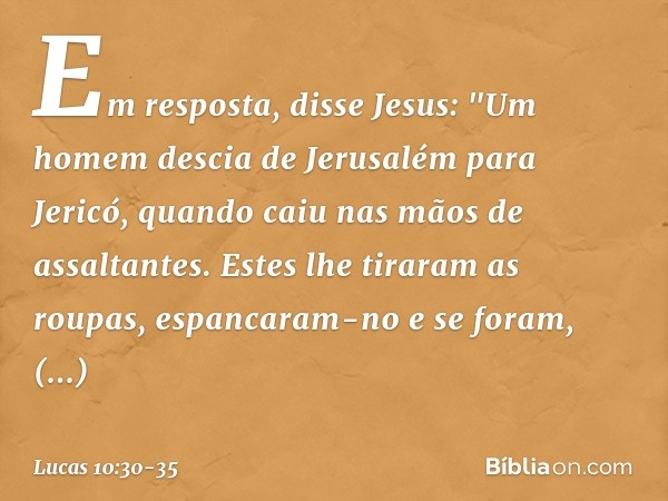 Em resposta, disse Jesus: "Um homem descia de Jerusalém para Jericó, quando caiu nas mãos de assaltantes. Estes lhe tiraram as roupas, espancaram-no e se foram,