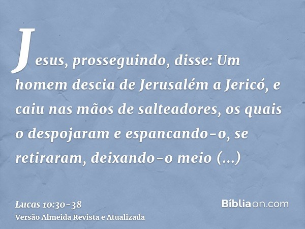 Jesus, prosseguindo, disse: Um homem descia de Jerusalém a Jericó, e caiu nas mãos de salteadores, os quais o despojaram e espancando-o, se retiraram, deixando-