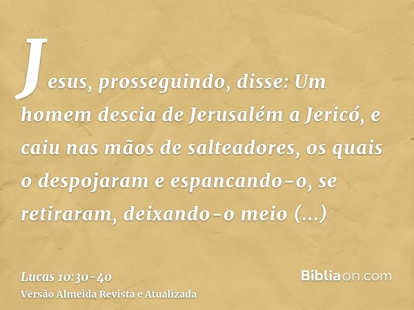 Jesus, prosseguindo, disse: Um homem descia de Jerusalém a Jericó, e caiu nas mãos de salteadores, os quais o despojaram e espancando-o, se retiraram, deixando-