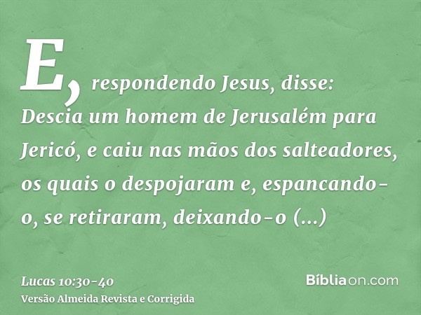 E, respondendo Jesus, disse: Descia um homem de Jerusalém para Jericó, e caiu nas mãos dos salteadores, os quais o despojaram e, espancando-o, se retiraram, dei