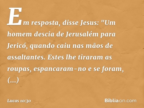 Em resposta, disse Jesus: "Um homem descia de Jerusalém para Jericó, quando caiu nas mãos de assaltantes. Estes lhe tiraram as roupas, espancaram-no e se foram,