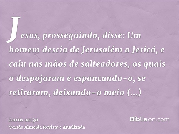 Jesus, prosseguindo, disse: Um homem descia de Jerusalém a Jericó, e caiu nas mãos de salteadores, os quais o despojaram e espancando-o, se retiraram, deixando-