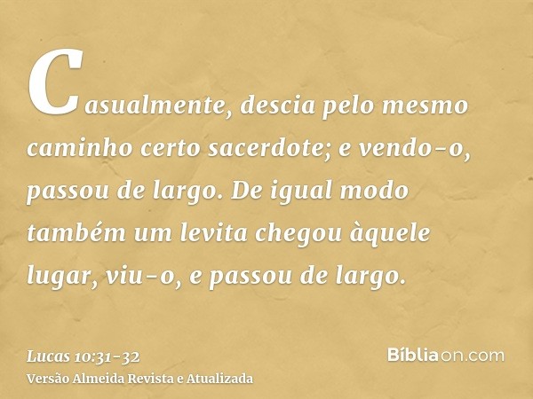 Casualmente, descia pelo mesmo caminho certo sacerdote; e vendo-o, passou de largo.De igual modo também um levita chegou àquele lugar, viu-o, e passou de largo.