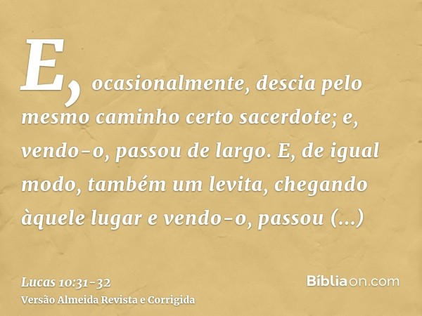 E, ocasionalmente, descia pelo mesmo caminho certo sacerdote; e, vendo-o, passou de largo.E, de igual modo, também um levita, chegando àquele lugar e vendo-o, p