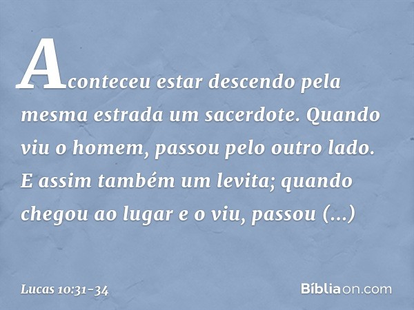 Aconteceu estar descendo pela mesma estrada um sacerdote. Quando viu o homem, passou pelo outro lado. E assim também um levita; quando chegou ao lugar e o viu,