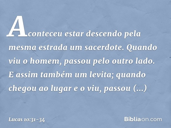 Aconteceu estar descendo pela mesma estrada um sacerdote. Quando viu o homem, passou pelo outro lado. E assim também um levita; quando chegou ao lugar e o viu, 