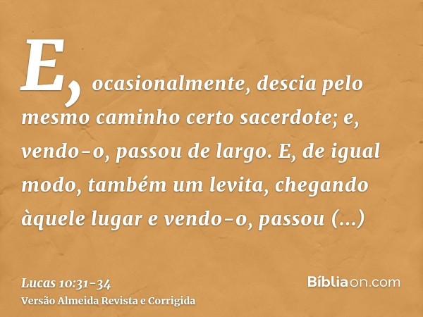 E, ocasionalmente, descia pelo mesmo caminho certo sacerdote; e, vendo-o, passou de largo.E, de igual modo, também um levita, chegando àquele lugar e vendo-o, p