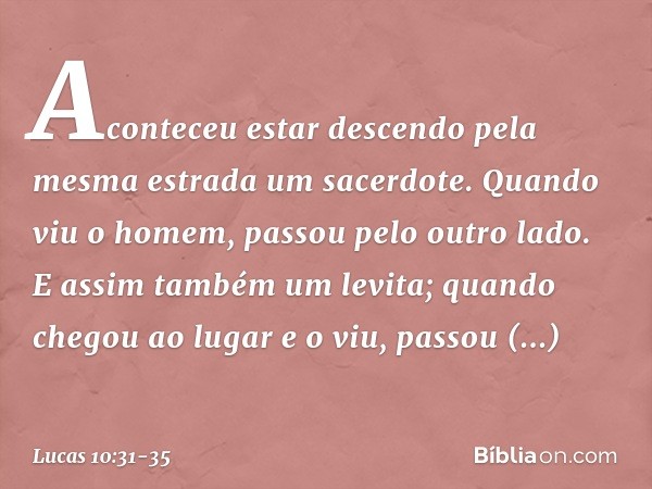 Aconteceu estar descendo pela mesma estrada um sacerdote. Quando viu o homem, passou pelo outro lado. E assim também um levita; quando chegou ao lugar e o viu, 