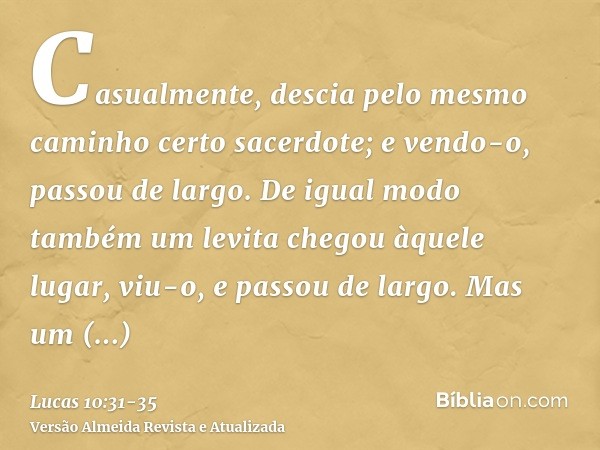 Casualmente, descia pelo mesmo caminho certo sacerdote; e vendo-o, passou de largo.De igual modo também um levita chegou àquele lugar, viu-o, e passou de largo.