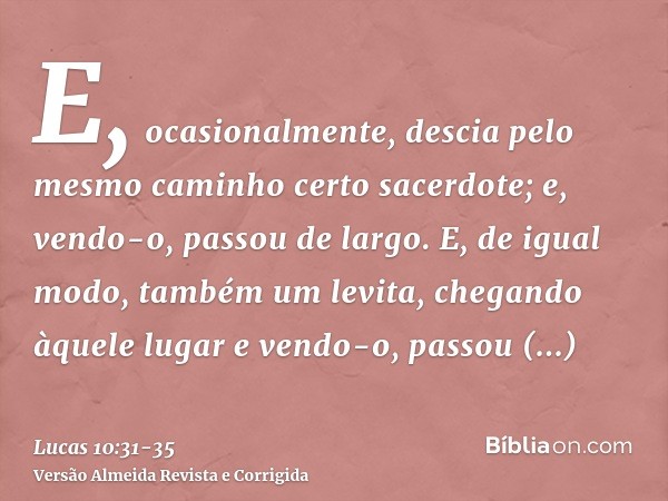 E, ocasionalmente, descia pelo mesmo caminho certo sacerdote; e, vendo-o, passou de largo.E, de igual modo, também um levita, chegando àquele lugar e vendo-o, p