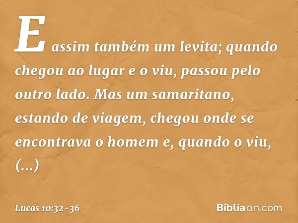 E assim também um levita; quando chegou ao lugar e o viu, passou pelo outro lado. Mas um samaritano, estando de viagem, chegou onde se encontrava o homem e, qua